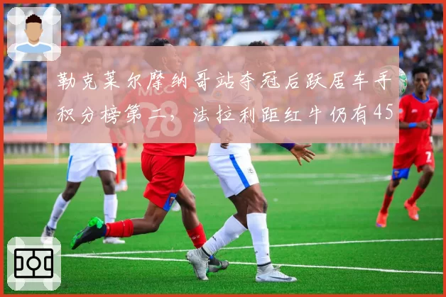 勒克莱尔摩纳哥站夺冠后跃居车手积分榜第二,法拉利距红牛仍有45分差距