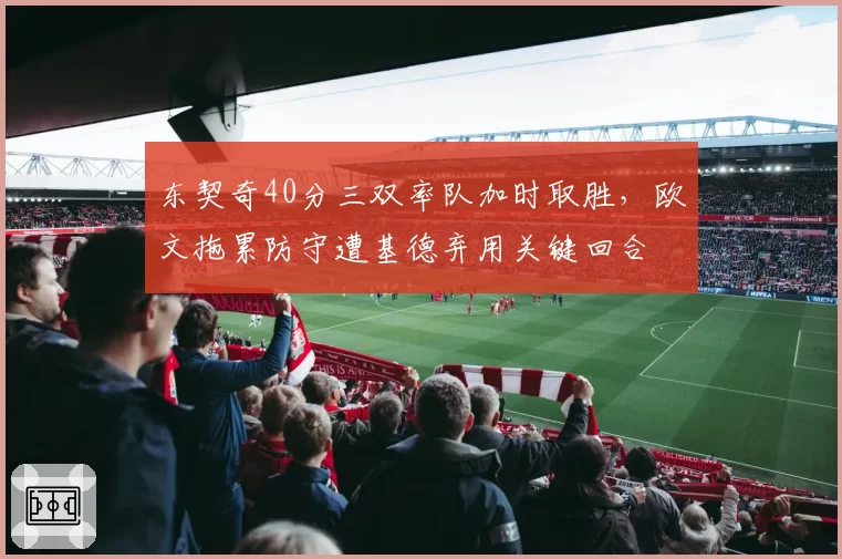 东契奇40分三双率队加时取胜,欧文拖累防守遭基德弃用关键回合