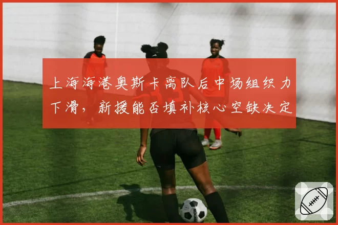 上海海港奥斯卡离队后中场组织力下滑，新援能否填补核心空缺决定下半程走向