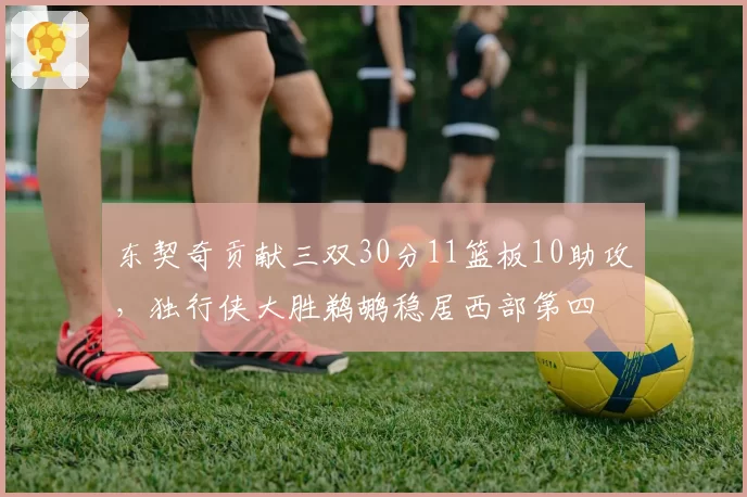 东契奇贡献三双30分11篮板10助攻,独行侠大胜鹈鹕稳居西部第四