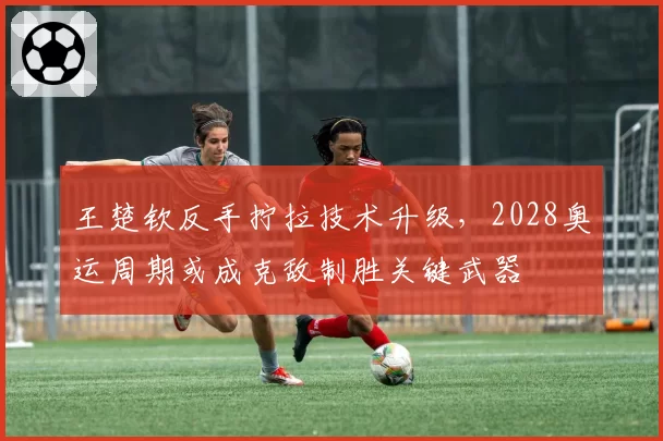 王楚钦反手拧拉技术升级，2028奥运周期或成克敌制胜关键武器