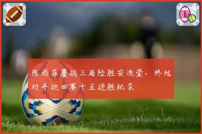 陈雨菲鏖战三局险胜安洗莹,终结对手巡回赛十五连胜纪录