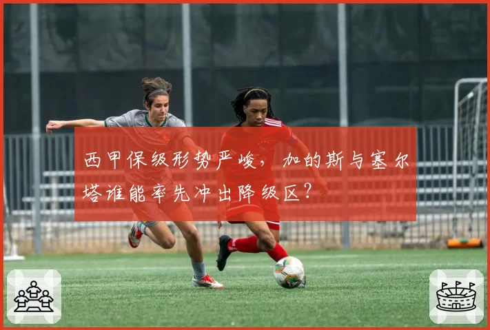 西甲保级形势严峻，加的斯与塞尔塔谁能率先冲出降级区？