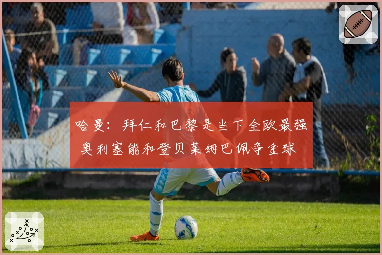 哈曼：拜仁和巴黎是当下全欧最强 奥利塞能和登贝莱姆巴佩争金球