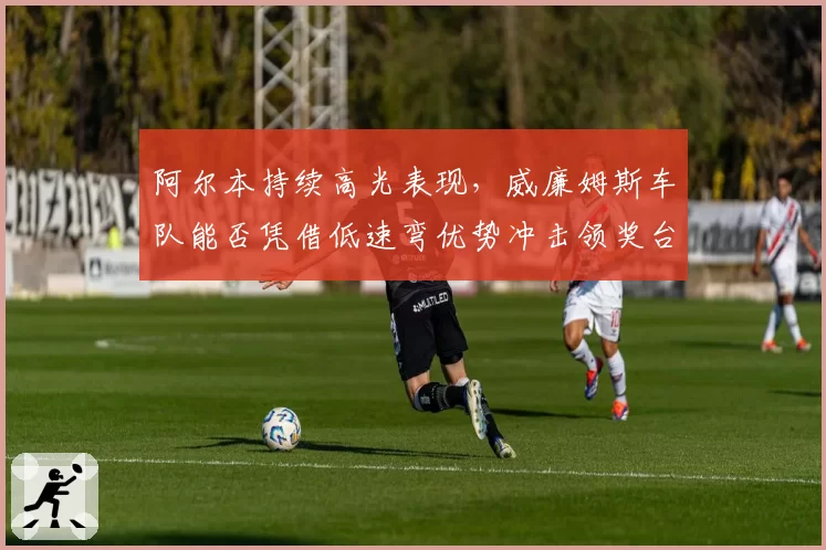 阿尔本持续高光表现，威廉姆斯车队能否凭借低速弯优势冲击领奖台？