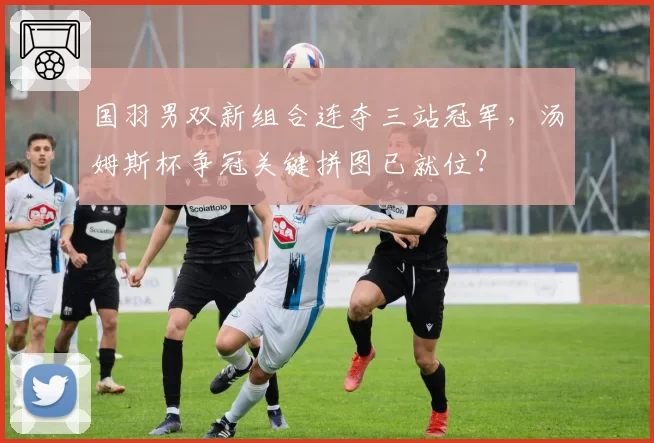 国羽男双新组合连夺三站冠军，汤姆斯杯争冠关键拼图已就位？