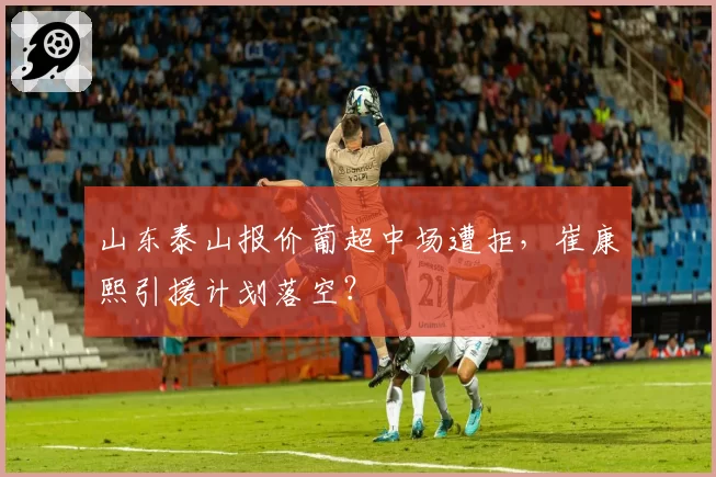山东泰山报价葡超中场遭拒，崔康熙引援计划落空？