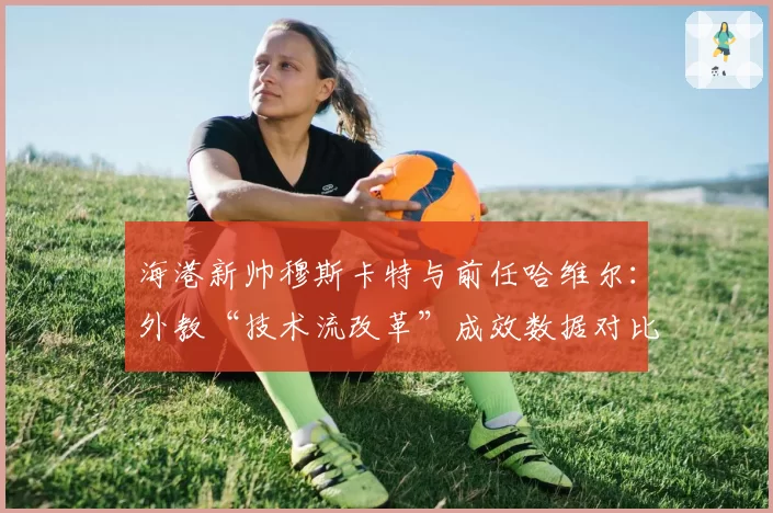 海港新帅穆斯卡特与前任哈维尔：外教“技术流改革”成效数据对比