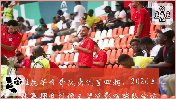 雄鹿字母哥交易流言四起,2026年休赛期利拉德去留将影响球队命运