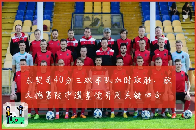 东契奇40分三双率队加时取胜,欧文拖累防守遭基德弃用关键回合