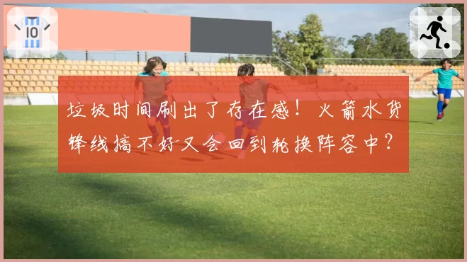 垃圾时间刷出了存在感！火箭水货锋线搞不好又会回到轮换阵容中？