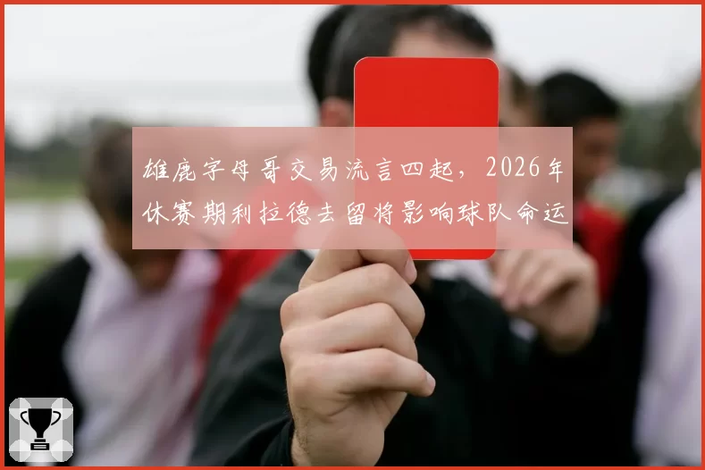 雄鹿字母哥交易流言四起,2026年休赛期利拉德去留将影响球队命运