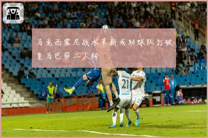 马竞西蒙尼战术革新或助球队打破皇马巴萨二人转