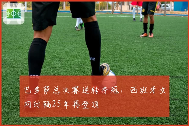 巴多萨总决赛逆转夺冠,西班牙女网时隔25年再登顶