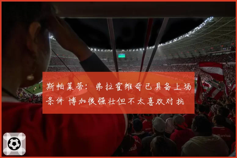 斯帕莱蒂：弗拉霍维奇已具备上场条件 博加很强壮但不太喜欢对抗