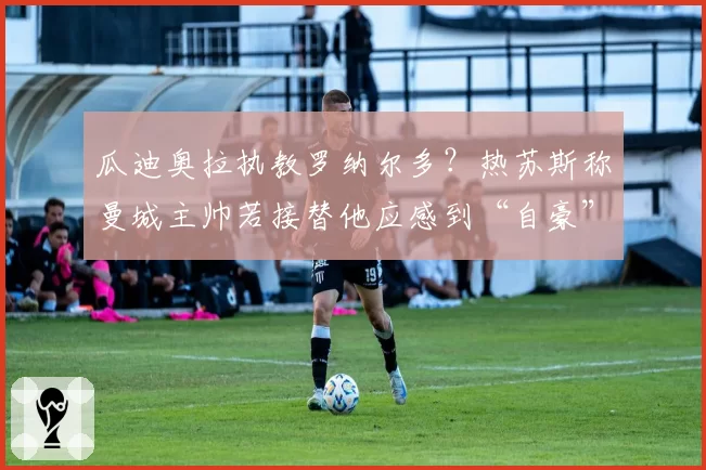 瓜迪奥拉执教罗纳尔多？热苏斯称曼城主帅若接替他应感到“自豪”