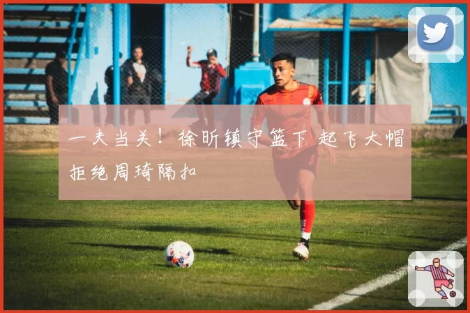 一夫当关！徐昕镇守篮下 起飞大帽拒绝周琦隔扣