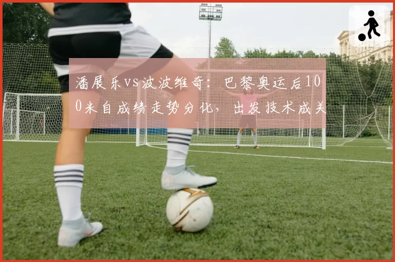 潘展乐vs波波维奇：巴黎奥运后100米自成绩走势分化，出发技术成关键