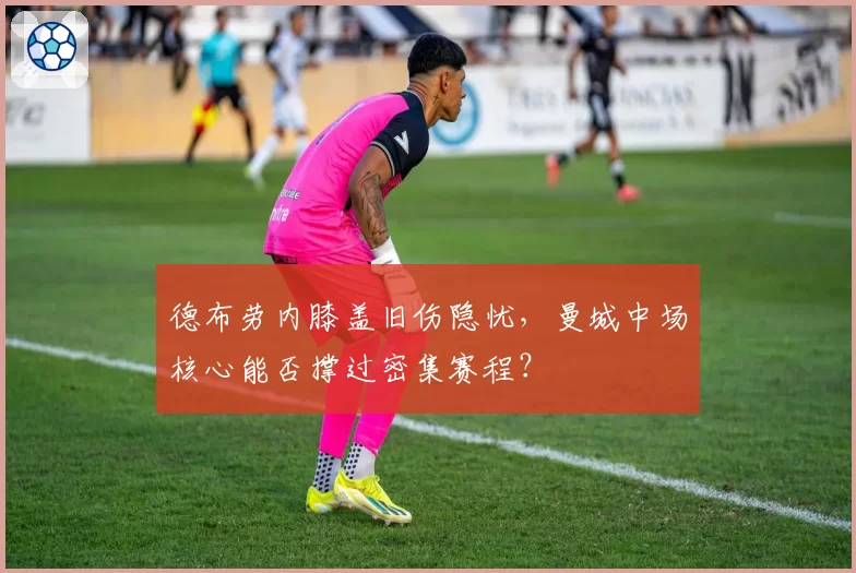 德布劳内膝盖旧伤隐忧，曼城中场核心能否撑过密集赛程？