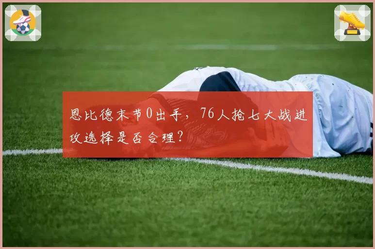 恩比德末节0出手,76人抢七大战进攻选择是否合理?