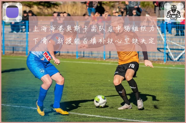 上海海港奥斯卡离队后中场组织力下滑，新援能否填补核心空缺决定下半程走向