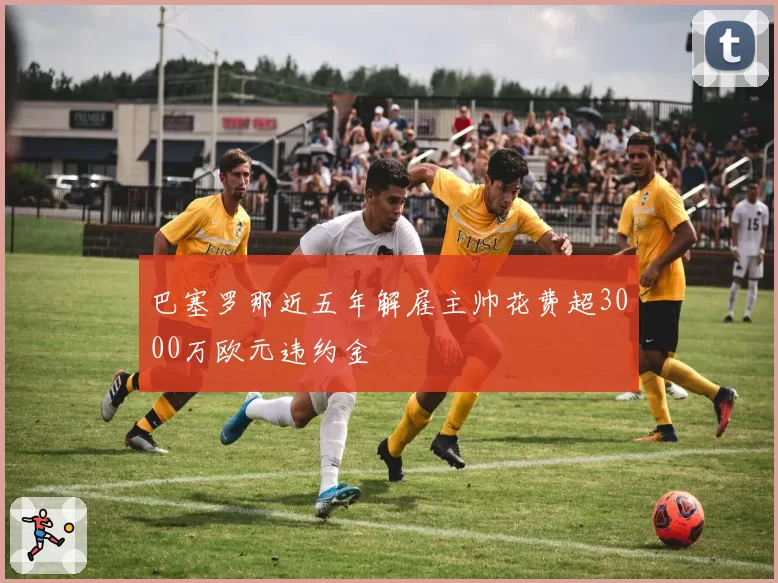 巴塞罗那近五年解雇主帅花费超3000万欧元违约金