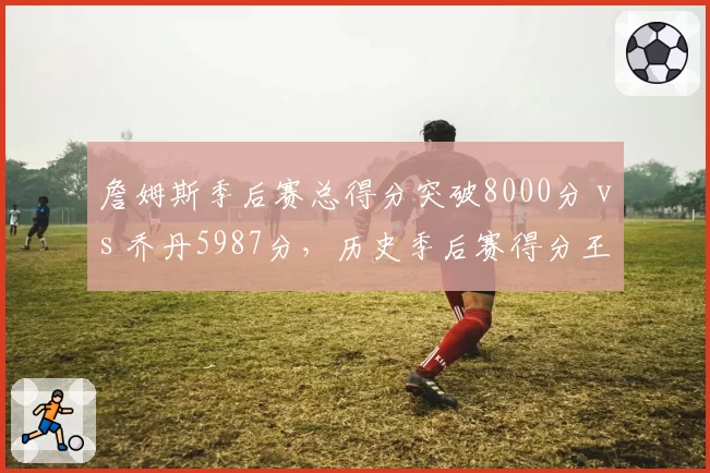 詹姆斯季后赛总得分突破8000分 vs 乔丹5987分,历史季后赛得分王纪录难以超越