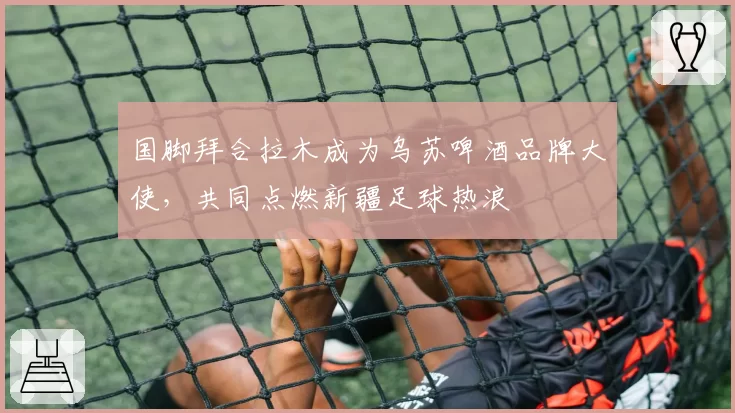 国脚拜合拉木成为乌苏啤酒品牌大使,共同点燃新疆足球热浪
