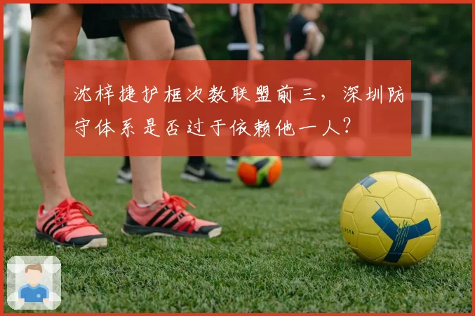 沈梓捷护框次数联盟前三,深圳防守体系是否过于依赖他一人?