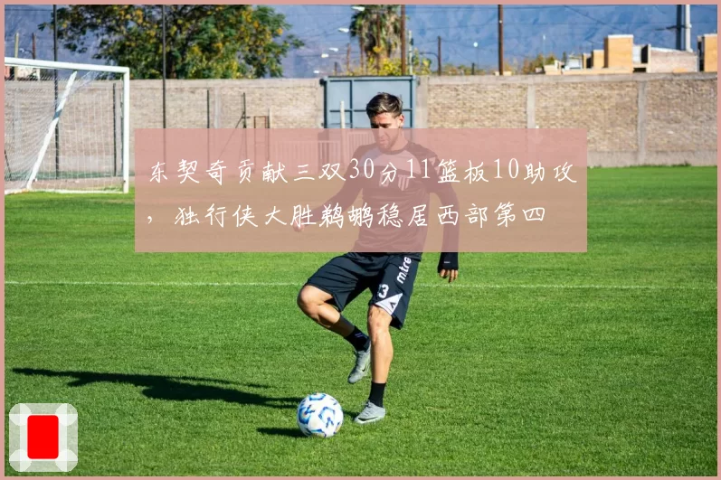 东契奇贡献三双30分11篮板10助攻,独行侠大胜鹈鹕稳居西部第四