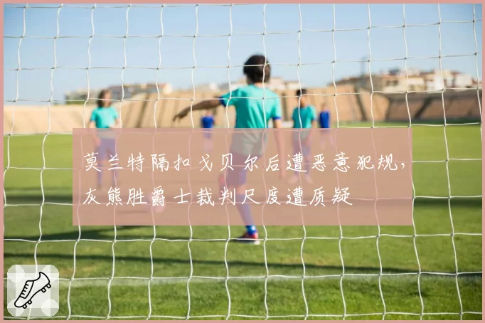 莫兰特隔扣戈贝尔后遭恶意犯规，灰熊胜爵士裁判尺度遭质疑
