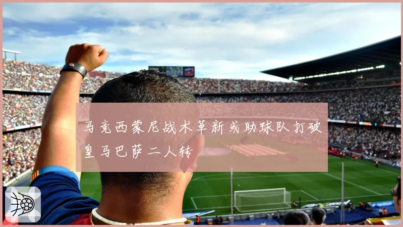 马竞西蒙尼战术革新或助球队打破皇马巴萨二人转
