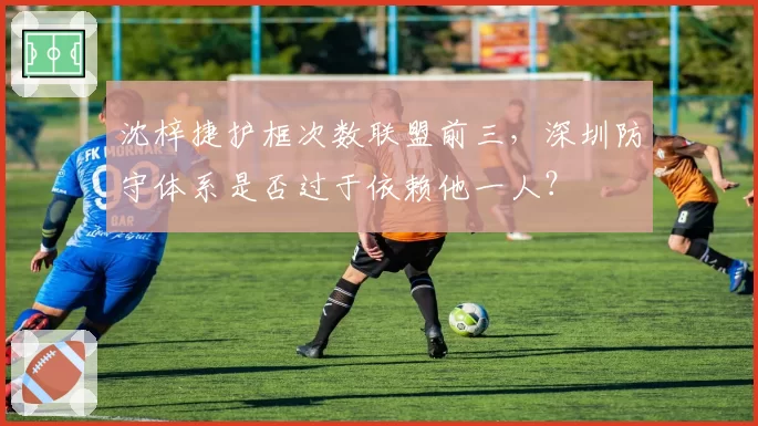 沈梓捷护框次数联盟前三,深圳防守体系是否过于依赖他一人?