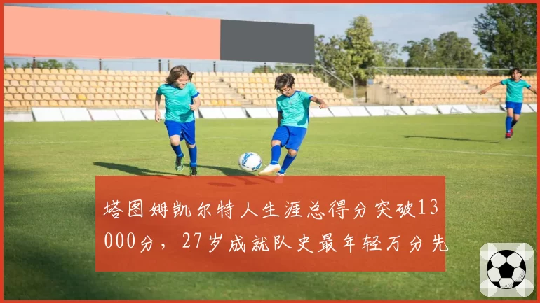 塔图姆凯尔特人生涯总得分突破13000分，27岁成就队史最年轻万分先生