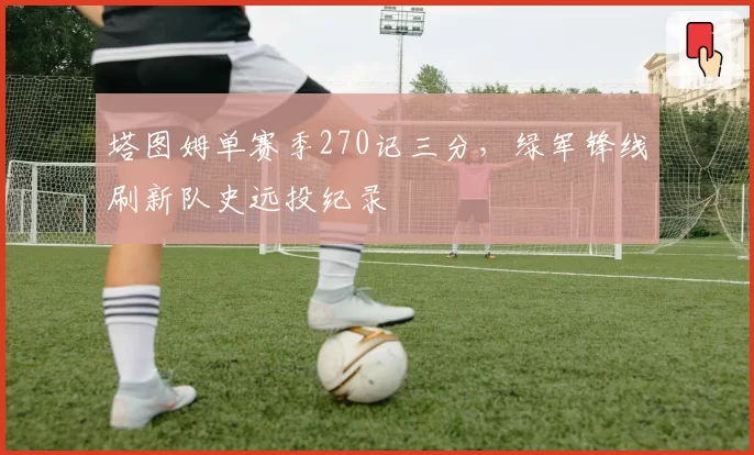 塔图姆单赛季270记三分,绿军锋线刷新队史远投纪录