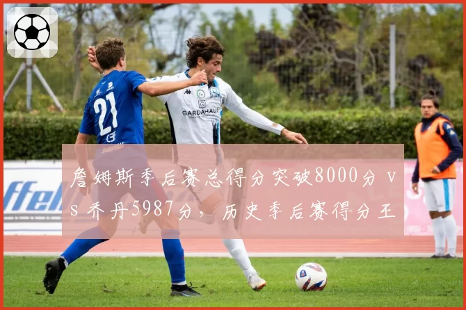 詹姆斯季后赛总得分突破8000分 vs 乔丹5987分,历史季后赛得分王纪录难以超越