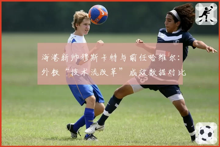 海港新帅穆斯卡特与前任哈维尔：外教“技术流改革”成效数据对比