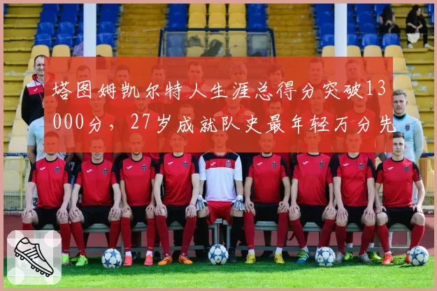 塔图姆凯尔特人生涯总得分突破13000分,27岁成就队史最年轻万分先生