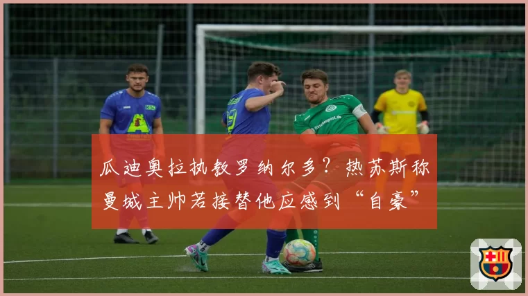 瓜迪奥拉执教罗纳尔多？热苏斯称曼城主帅若接替他应感到“自豪”