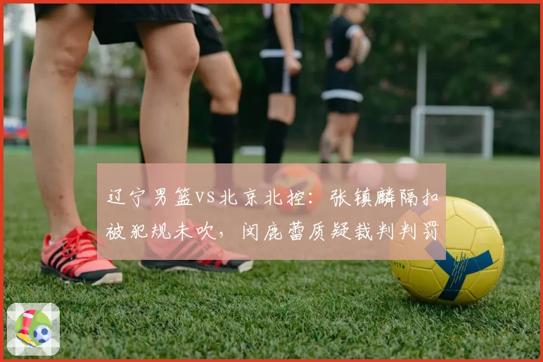 辽宁男篮vs北京北控:张镇麟隔扣被犯规未吹,闵鹿蕾质疑裁判判罚尺度不一