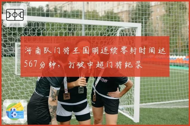 河南队门将王国明连续零封时间达567分钟,打破中超门将纪录