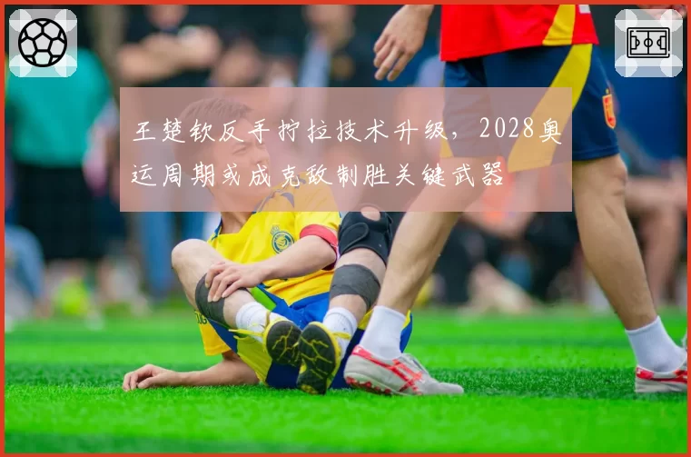 王楚钦反手拧拉技术升级，2028奥运周期或成克敌制胜关键武器