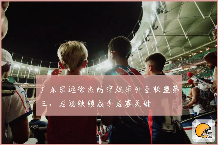 广东宏远徐杰防守效率升至联盟第三,后场铁锁成季后赛关键