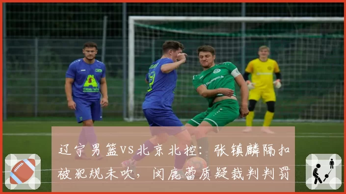 辽宁男篮vs北京北控:张镇麟隔扣被犯规未吹,闵鹿蕾质疑裁判判罚尺度不一