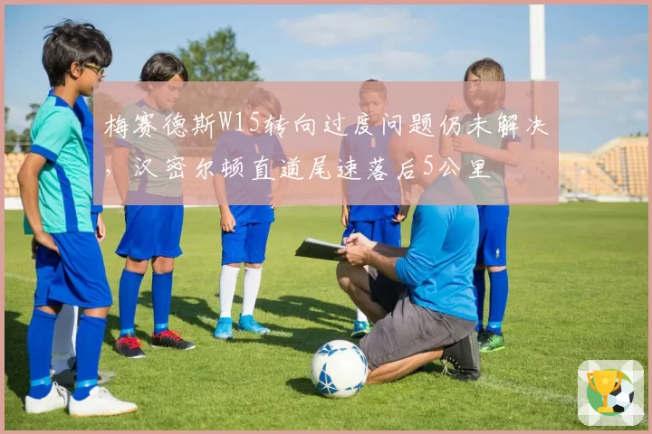梅赛德斯W15转向过度问题仍未解决,汉密尔顿直道尾速落后5公里