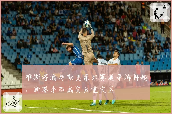 维斯塔潘与勒克莱尔赛道争端再起,新赛季恐成罚分重灾区