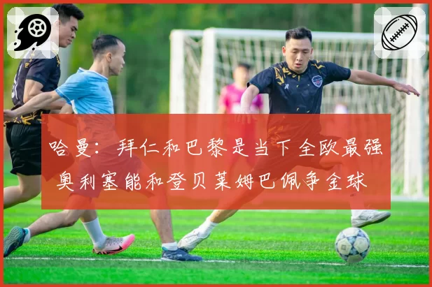 哈曼：拜仁和巴黎是当下全欧最强 奥利塞能和登贝莱姆巴佩争金球