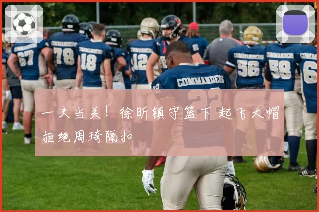 一夫当关！徐昕镇守篮下 起飞大帽拒绝周琦隔扣